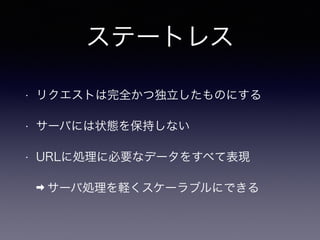 ステートレス
• リクエストは完全かつ独立したものにする
• サーバには状態を保持しない
• URLに処理に必要なデータをすべて表現
➡ サーバ処理を軽くスケーラブルにできる
 