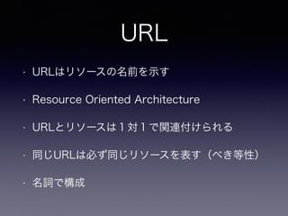 URL
• URLはリソースの名前を示す
• Resource Oriented Architecture
• URLとリソースは１対１で関連付けられる
• 同じURLは必ず同じリソースを表す（べき等性）
• 名詞で構成
 
