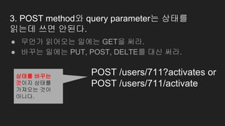 3. POST method와 query parameter는 상태를
읽는데 쓰면 안된다.
● 무언가 읽어오는 일에는 GET을 써라.
● 바꾸는 일에는 PUT, POST, DELTE를 대신 써라.
POST /users/711?activates or
POST /users/711/activate
상태를 바꾸는
것이지 상태를
가져오는 것이
아니다.
 