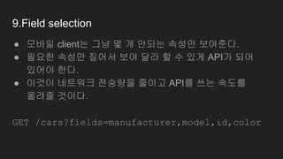 9.Field selection
● 모바일 client는 그냥 몇 개 안되는 속성만 보여준다.
● 필요한 속성만 짚어서 보여 달라 할 수 있게 API가 되어
있어야 한다.
● 이것이 네트워크 전송량을 줄이고 API를 쓰는 속도를
올려줄 것이다.
GET /cars?fields=manufacturer,model,id,color
 