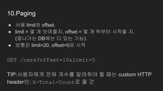 10.Paging
● 사용 limit와 offset.
● limit = 몇 개 보여줄지, offset = 몇 개 뒤부터 시작할 지.
(잘나가는 DB에는 다 있는 기능)
● 보통은 limit=20, offset=0로 시작
GET /cars?offset=10&limit=5
TIP:사용자에게 전체 개수를 알려줘야 할 때는 custom HTTP
header인: X-Total-Count로 줄 것
 