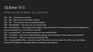 12.Error 처리
HTTP 상태 코드로 Error가 뭔지 알려주세요.
200 – OK – Eyerything is working
201 – OK – New resource has been created
204 – OK – The resource was successfully deleted
304 – Not Modified – The client can use cached data
400 – Bad Request – The request was invalid or cannot be served. The exact error should be explained in
the error payload. E.g. „The JSON is not valid“
401 – Unauthorized – The request requires an user authentication
403 – Forbidden – The server understood the request, but is refusing it or the access is not allowed.
404 – Not found – There is no resource behind the URI.
422 – Unprocessable Entity – Should be used if the server cannot process the enitity, e.g. if an image
cannot be formatted or mandatory fields are missing in the payload.
 