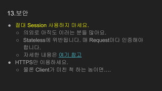 13.보안
● 절대 Session 사용하지 마세요.
○ 의외로 아직도 이러는 분들 많아요.
○ Stateless에 위반됩니다. 매 Request마다 인증해야
합니다.
○ 자세한 내용은 여기 참고
● HTTPS만 이용하세요.
○ 물론 Client가 미친 척 하는 놈이면….
 