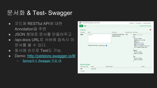 문서화 & Test- Swagger
● 코드에 RESTful API에 대한
Annotation을 주면
● JSON 형태로 문서를 만들어주고
● /api-docs URL로 서버에 접속시 이
문서를 볼 수 있다.
● 동시에 손으로 Test도 가능.
● Demo: http://petstore.swagger.io/#/
○ Spring에서 Swagger 적용 예.
 