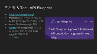 문서화 & Test- API Blueprint
● https://apiblueprint.org/
● Markdown과 유사한 방식으로
API에 대한 Spec을 손쉽게 작성.
● Atom, Sublime plugin 지원
● Apiary:API Blueprint를 가지고
실제 동작하는 문서와 Test
page를 만들어 줌.
○ Demo
 
