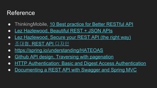 Reference
● ThinkingMobile, 10 Best practice for Better RESTful API
● Lez Hazlewood, Beautiful REST + JSON APIs
● Lez Hazlewood, Secure your REST API (the right way)
● 조대협, REST API 디자인
● https://spring.io/understanding/HATEOAS
● Github API design, Traversing with pagenation
● HTTP Authentication: Basic and Digest Access Authentication
● Documenting a REST API with Swagger and Spring MVC
 