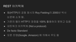 REST 아키텍쳐
● 웹(HTTP)의 공동 창시자 Roy Fielding의 2000년 박사
논문에 소개 됨.
● 기존의 웹이 HTTP의 장점을 100% 활용하지 못하고 있음
● 네트워크 아키텍쳐 (Not a protocol)
● De facto Standard
● 오픈 진영(Google ,Amazon) 에 의해서 주도 됨
 