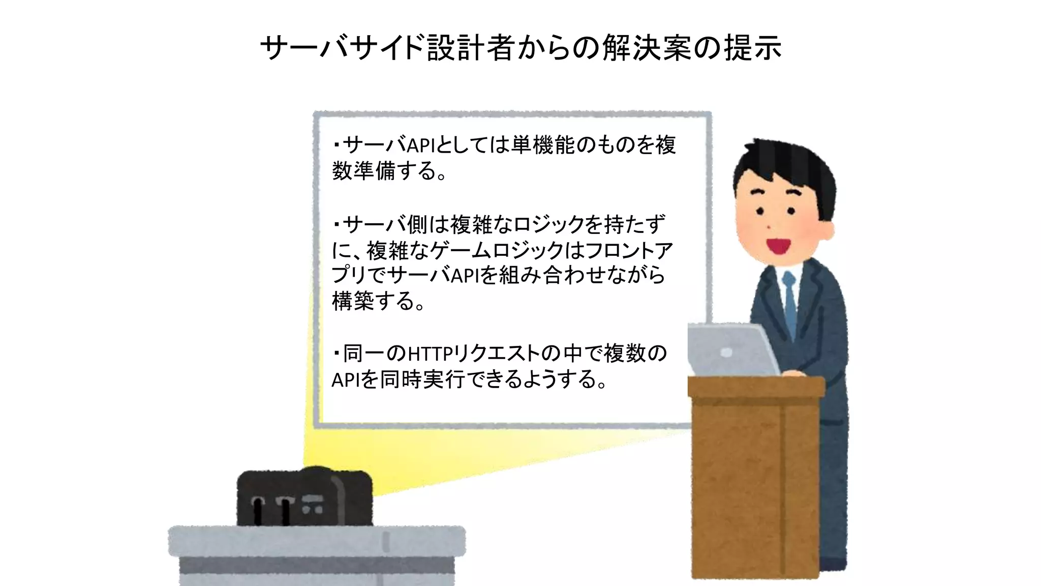 ・サーバAPIとしては単機能のものを複
数準備する。
・サーバ側は複雑なロジックを持たず
に、複雑なゲームロジックはフロントア
プリでサーバAPIを組み合わせながら
構築する。
・同一のHTTPリクエストの中で複数の
APIを同時実行できるようする。
サーバサイド設計者からの解決案の提示
 