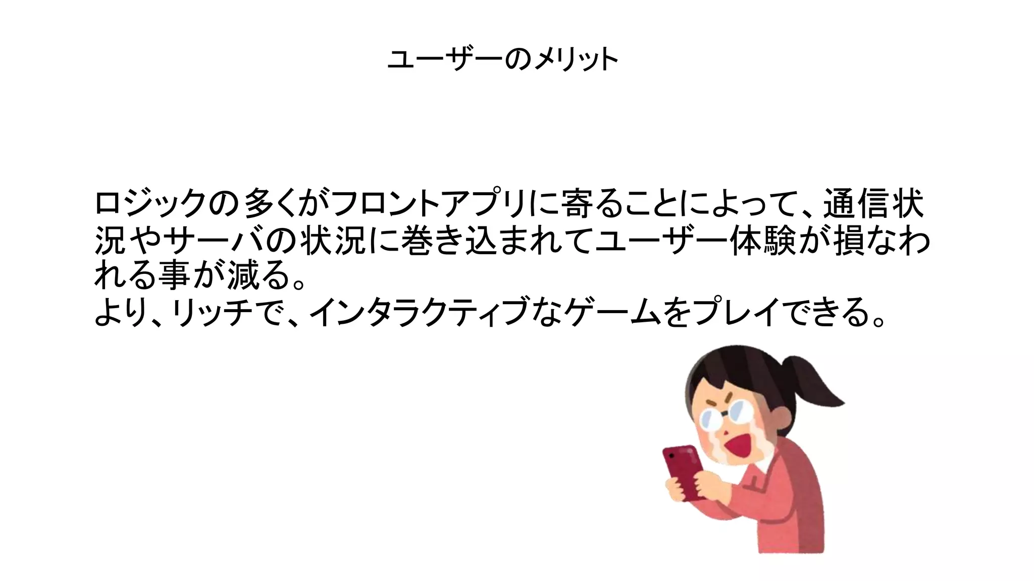 ロジックの多くがフロントアプリに寄ることによって、通信状
況やサーバの状況に巻き込まれてユーザー体験が損なわ
れる事が減る。
より、リッチで、インタラクティブなゲームをプレイできる。
ユーザーのメリット
 