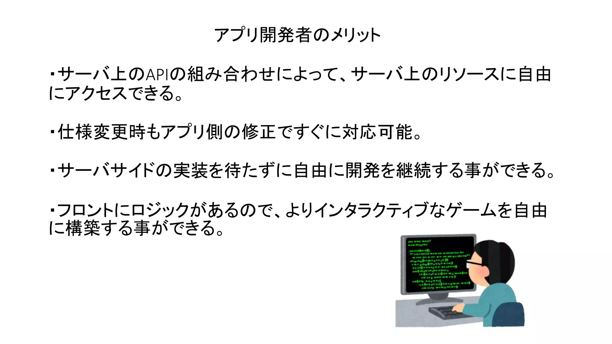 ・サーバ上のAPIの組み合わせによって、サーバ上のリソースに自由
にアクセスできる。
・仕様変更時もアプリ側の修正ですぐに対応可能。
・サーバサイドの実装を待たずに自由に開発を継続する事ができる。
・フロントにロジックがあるので、よりインタラクティブなゲームを自由
に構築する事ができる。
アプリ開発者のメリット
 