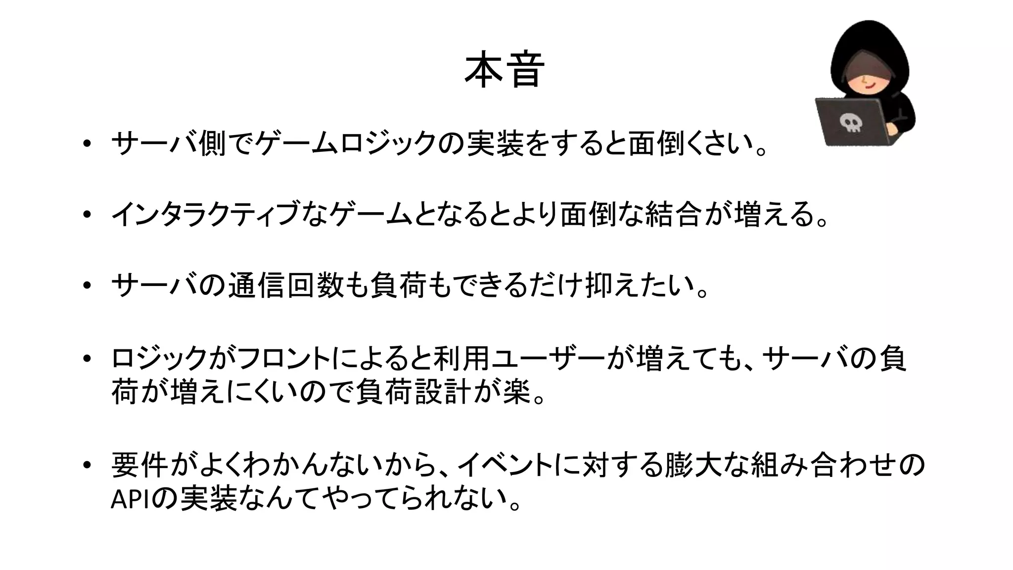 本音
• サーバ側でゲームロジックの実装をすると面倒くさい。
• インタラクティブなゲームとなるとより面倒な結合が増える。
• サーバの通信回数も負荷もできるだけ抑えたい。
• ロジックがフロントによると利用ユーザーが増えても、サーバの負
荷が増えにくいので負荷設計が楽。
• 要件がよくわかんないから、イベントに対する膨大な組み合わせの
APIの実装なんてやってられない。
 