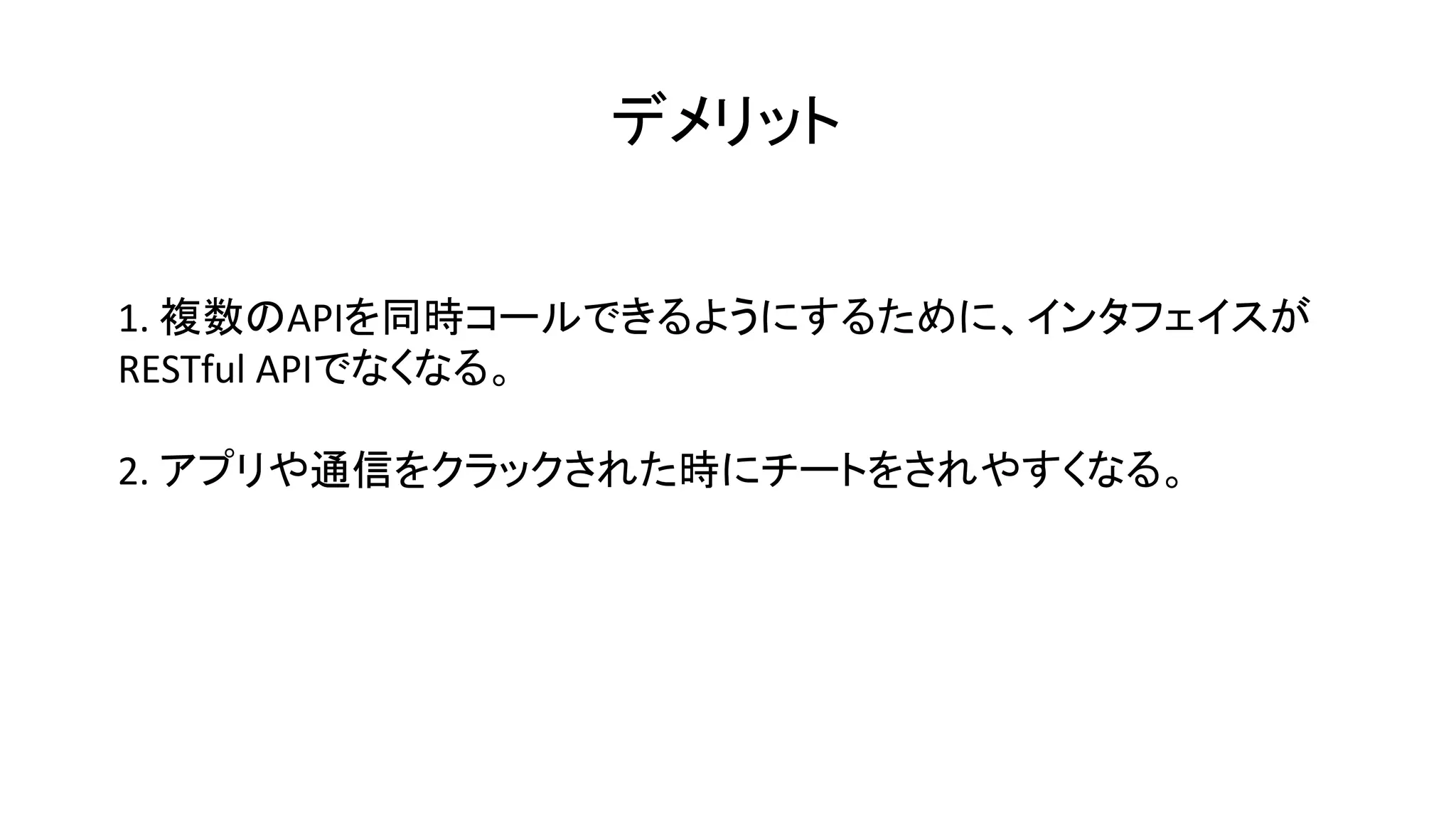 デメリット
1. 複数のAPIを同時コールできるようにするために、インタフェイスが
RESTful APIでなくなる。
2. アプリや通信をクラックされた時にチートをされやすくなる。
 