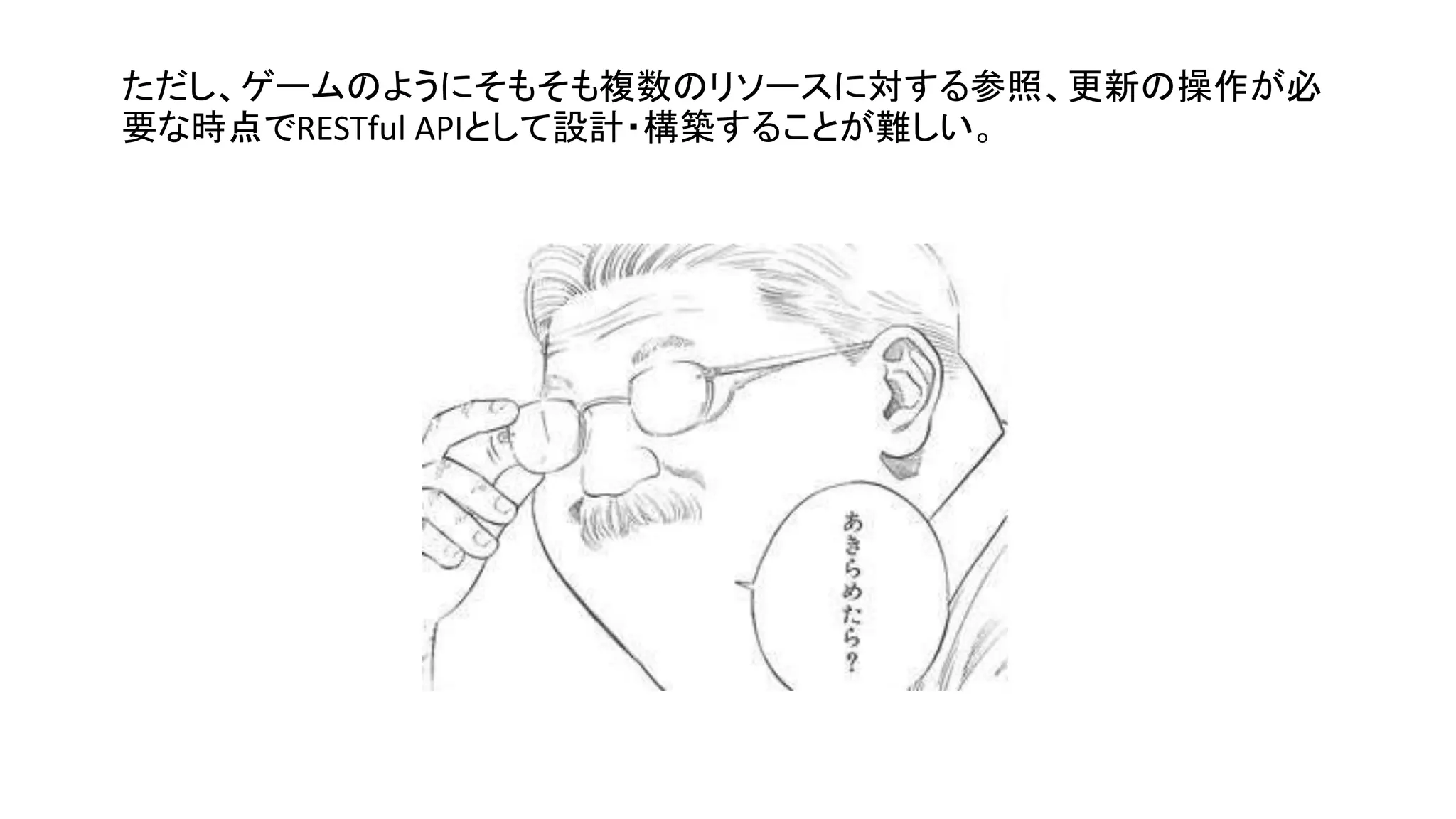 ただし、ゲームのようにそもそも複数のリソースに対する参照、更新の操作が必
要な時点でRESTful APIとして設計・構築することが難しい。
 