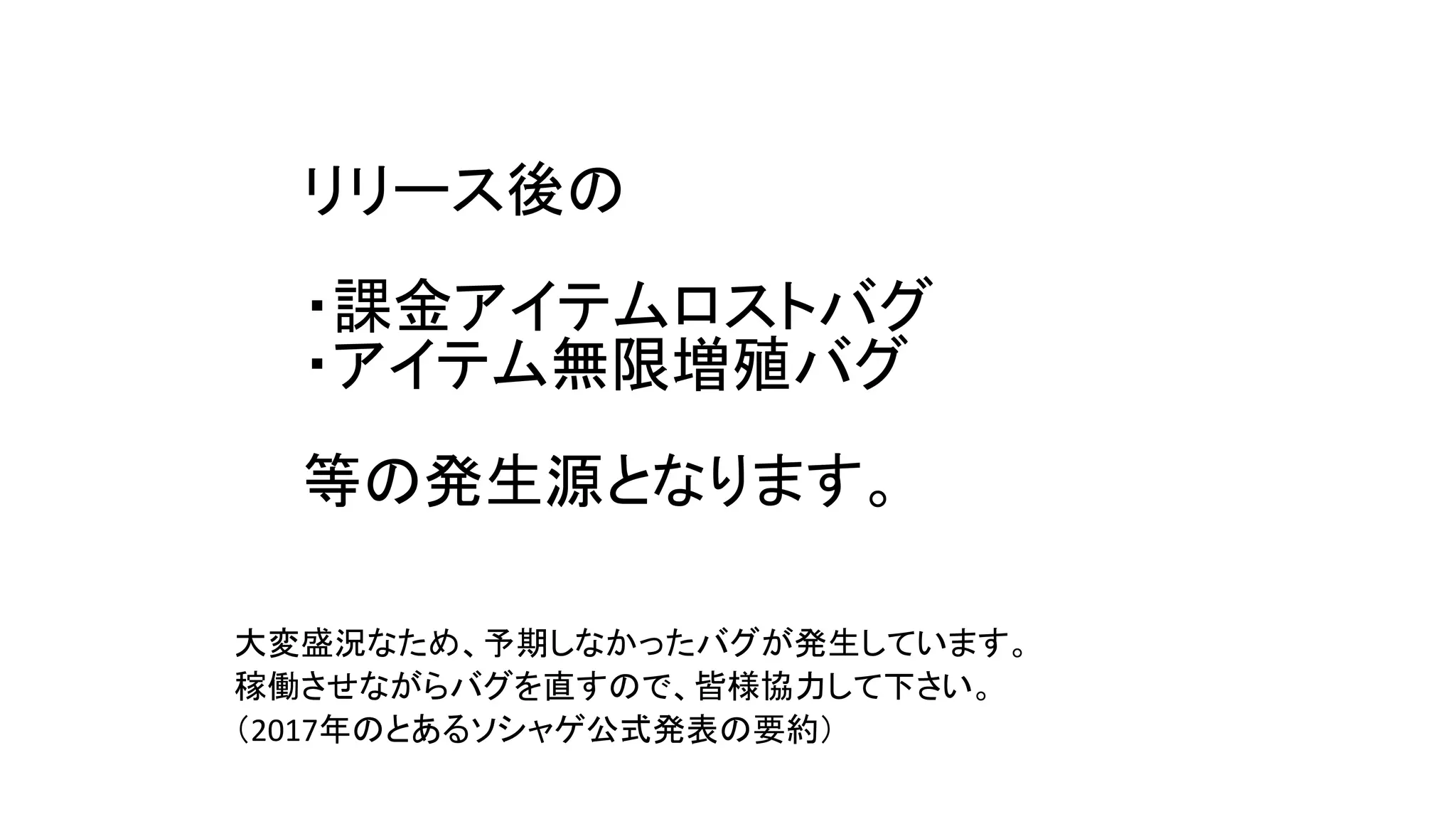 リリース後の
・課金アイテムロストバグ
・アイテム無限増殖バグ
等の発生源となります。
大変盛況なため、予期しなかったバグが発生しています。
稼働させながらバグを直すので、皆様協力して下さい。
（2017年のとあるソシャゲ公式発表の要約）
 