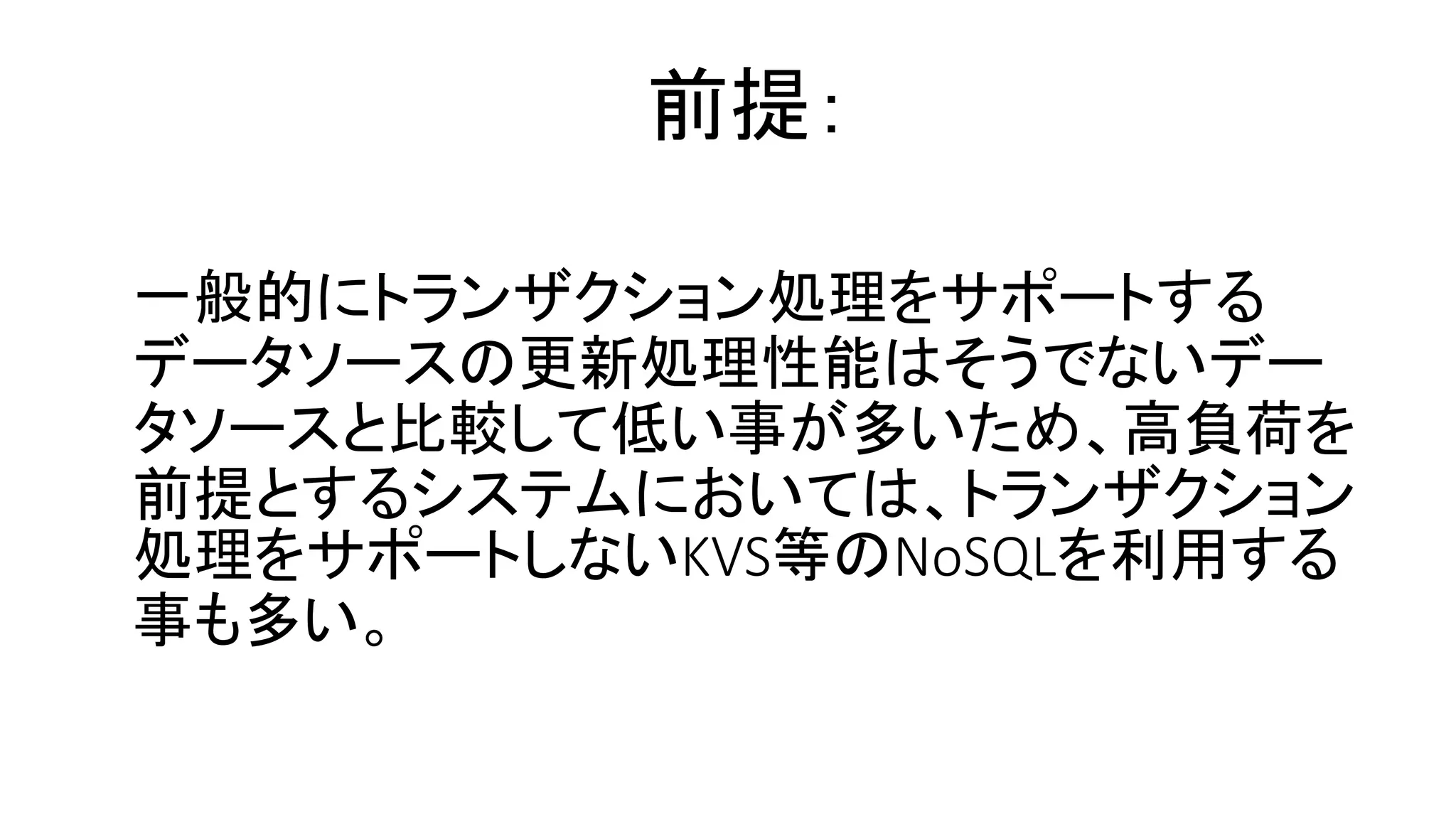 一般的にトランザクション処理をサポートする
データソースの更新処理性能はそうでないデー
タソースと比較して低い事が多いため、高負荷を
前提とするシステムにおいては、トランザクション
処理をサポートしないKVS等のNoSQLを利用する
事も多い。
前提：
 