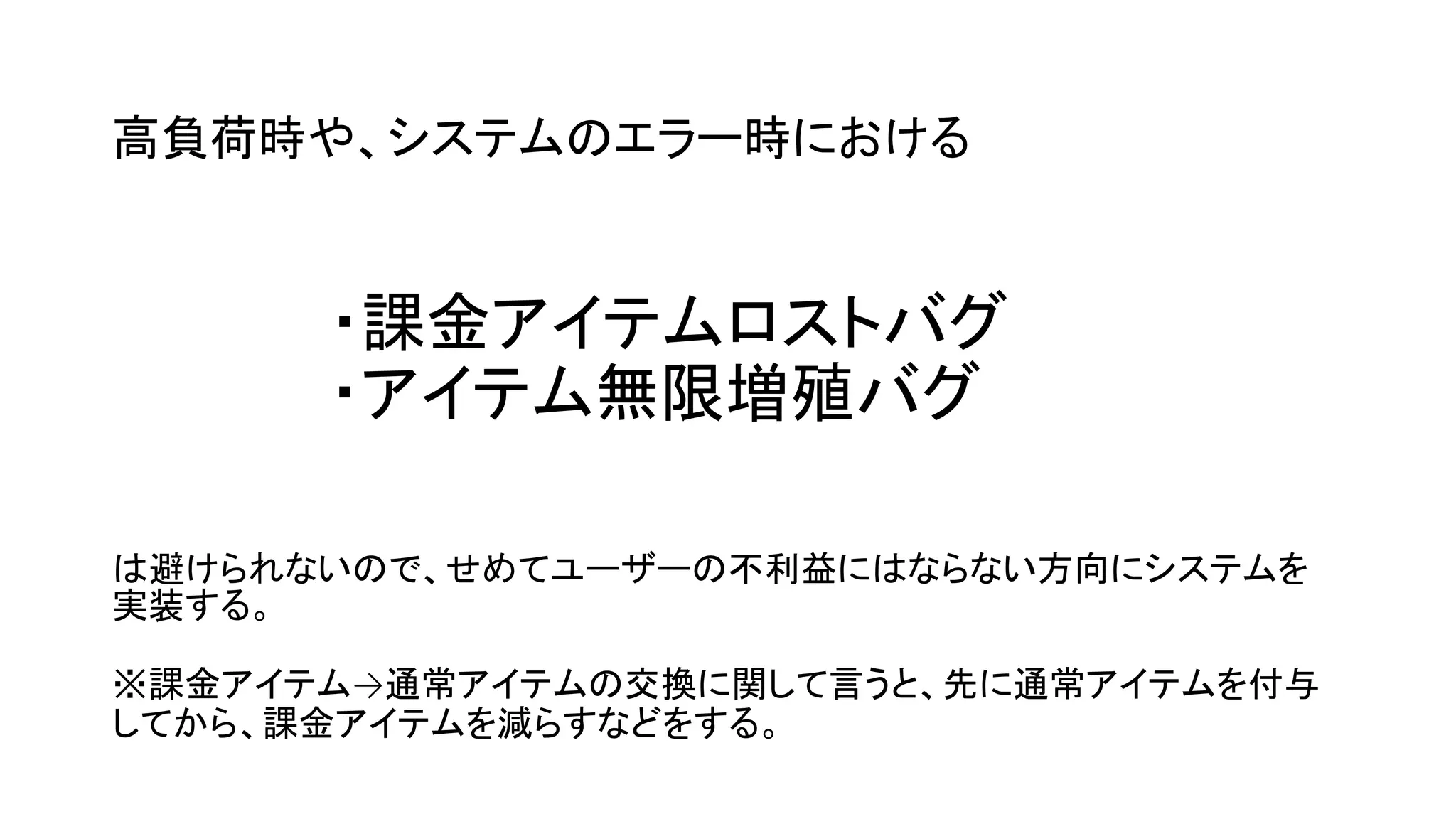 高負荷時や、システムのエラー時における
・課金アイテムロストバグ
・アイテム無限増殖バグ
は避けられないので、せめてユーザーの不利益にはならない方向にシステムを
実装する。
※課金アイテム→通常アイテムの交換に関して言うと、先に通常アイテムを付与
してから、課金アイテムを減らすなどをする。
 