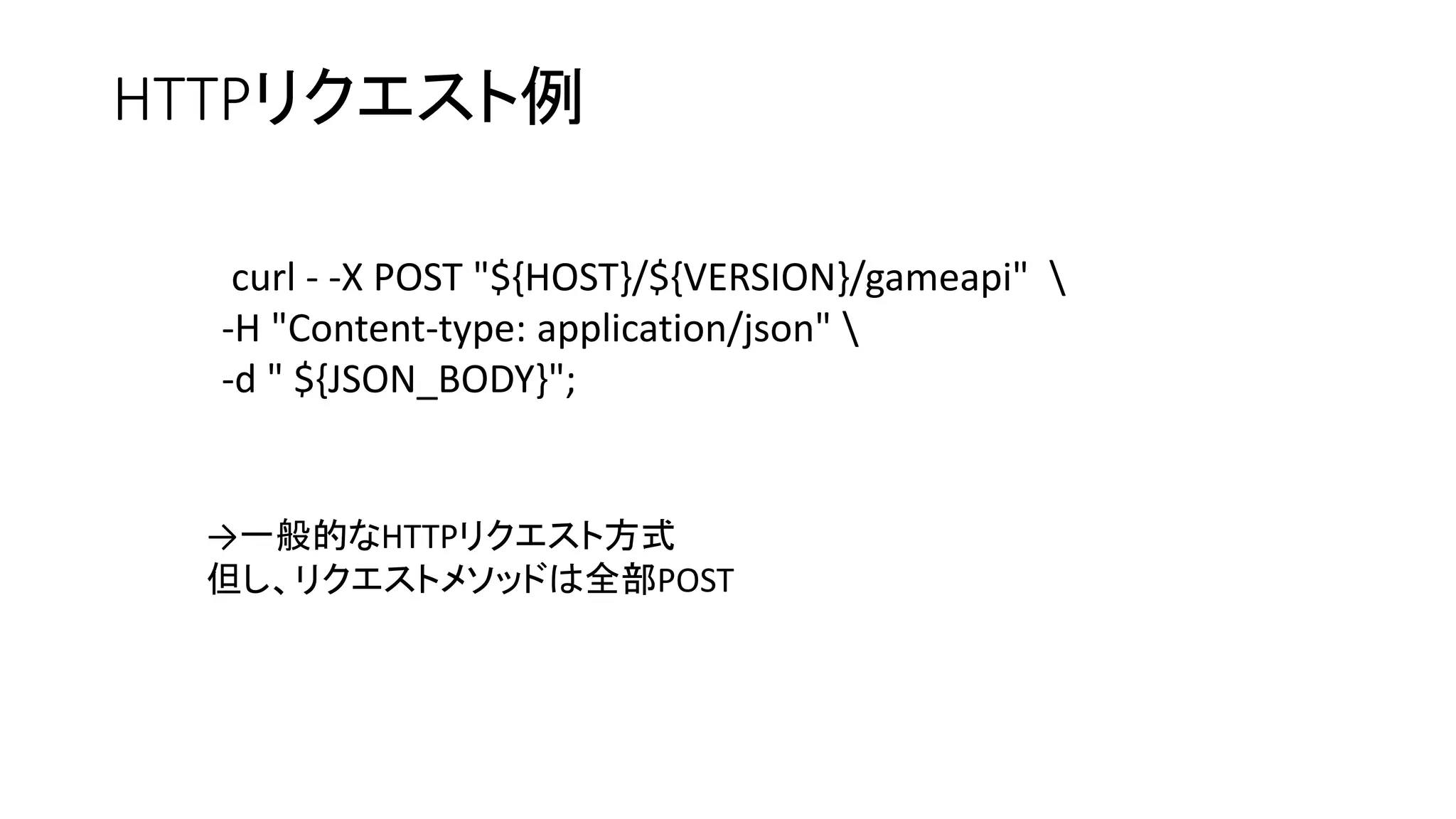 HTTPリクエスト例
curl - -X POST "${HOST}/${VERSION}/gameapi" 
-H "Content-type: application/json" 
-d " ${JSON_BODY}";
→一般的なHTTPリクエスト方式
但し、リクエストメソッドは全部POST
 