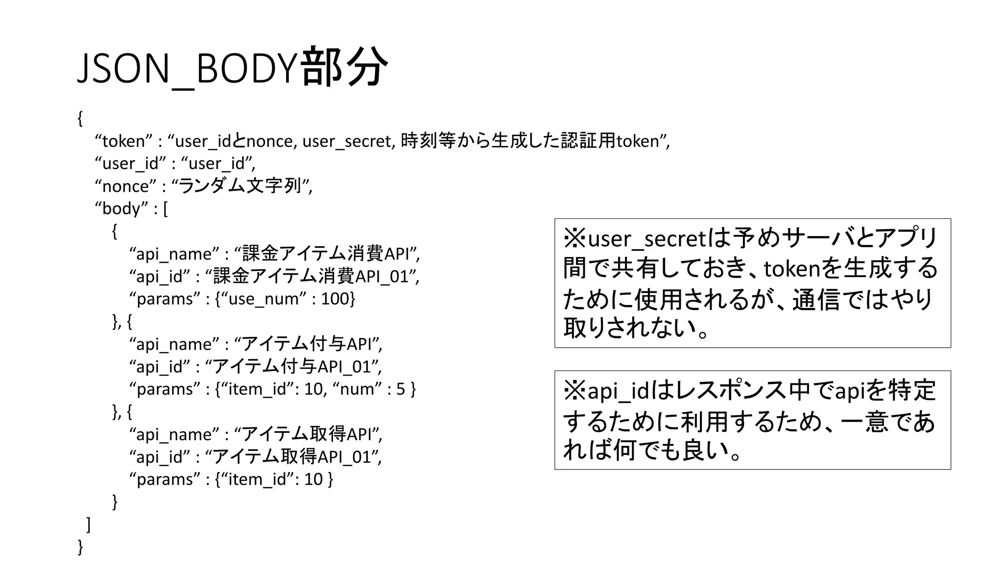 JSON_BODY部分
{
“token” : “user_idとnonce, user_secret, 時刻等から生成した認証用token”,
“user_id” : “user_id”,
“nonce” : “ランダム文字列”,
“body” : [
{
“api_name” : “課金アイテム消費API”,
“api_id” : “課金アイテム消費API_01”,
“params” : {“use_num” : 100}
}, {
“api_name” : “アイテム付与API”,
“api_id” : “アイテム付与API_01”,
“params” : {“item_id”: 10, “num” : 5 }
}, {
“api_name” : “アイテム取得API”,
“api_id” : “アイテム取得API_01”,
“params” : {“item_id”: 10 }
}
]
}
※user_secretは予めサーバとアプリ
間で共有しておき、tokenを生成する
ために使用されるが、通信ではやり
取りされない。
※api_idはレスポンス中でapiを特定
するために利用するため、一意であ
れば何でも良い。
 