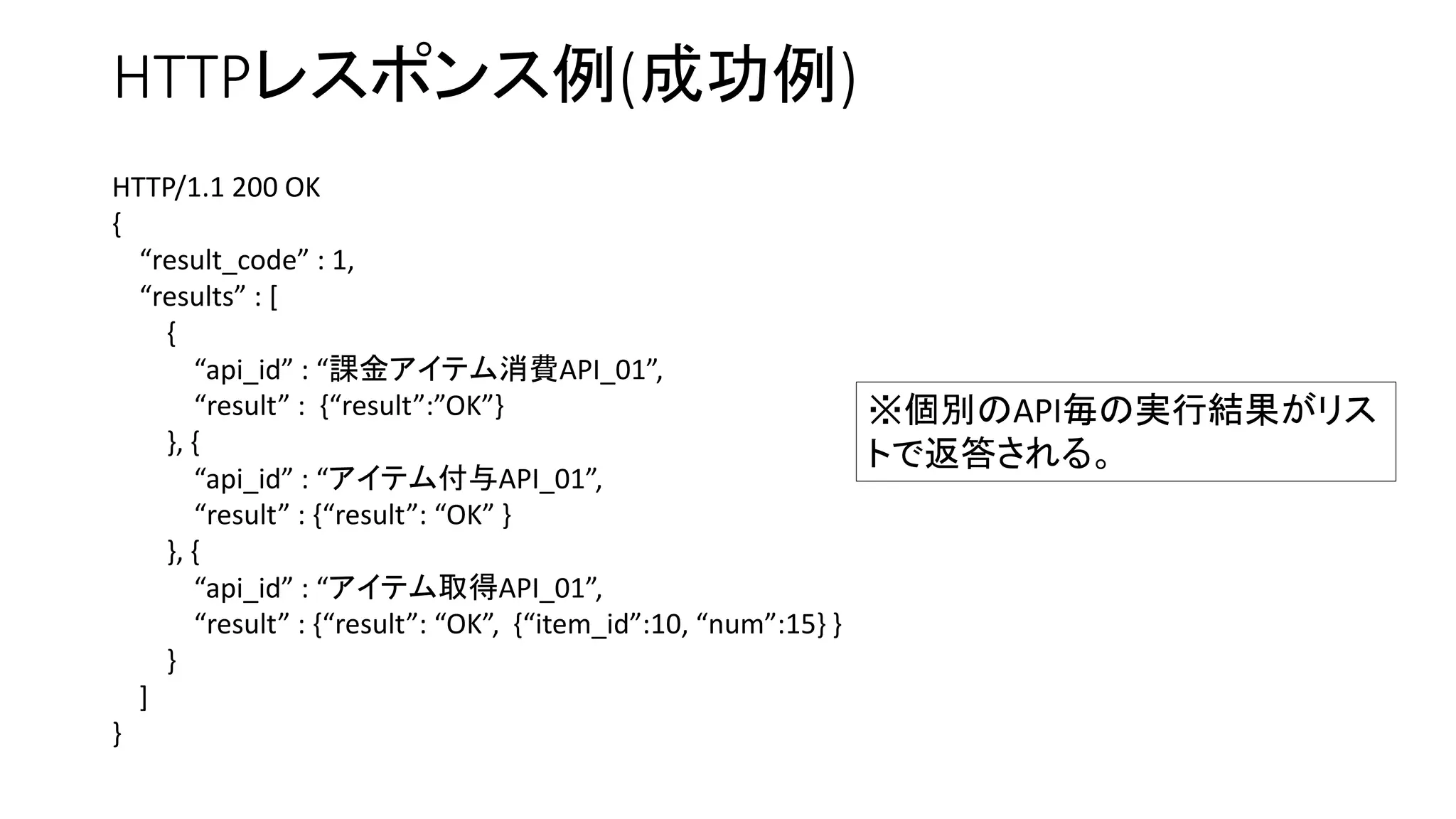 HTTPレスポンス例(成功例)
HTTP/1.1 200 OK
{
“result_code” : 1,
“results” : [
{
“api_id” : “課金アイテム消費API_01”,
“result” : {“result”:”OK”}
}, {
“api_id” : “アイテム付与API_01”,
“result” : {“result”: “OK” }
}, {
“api_id” : “アイテム取得API_01”,
“result” : {“result”: “OK”, {“item_id”:10, “num”:15} }
}
]
}
※個別のAPI毎の実行結果がリス
トで返答される。
 