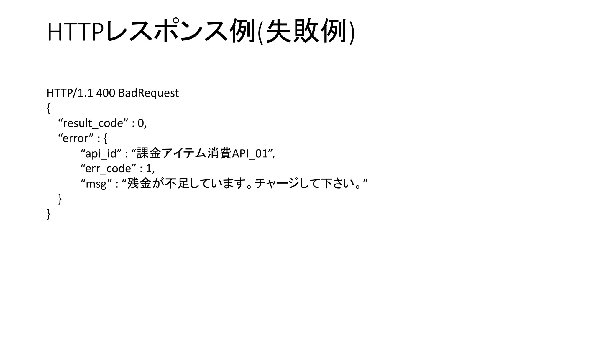 HTTPレスポンス例(失敗例)
HTTP/1.1 400 BadRequest
{
“result_code” : 0,
“error” : {
“api_id” : “課金アイテム消費API_01”,
“err_code” : 1,
“msg” : “残金が不足しています。チャージして下さい。”
}
}
 