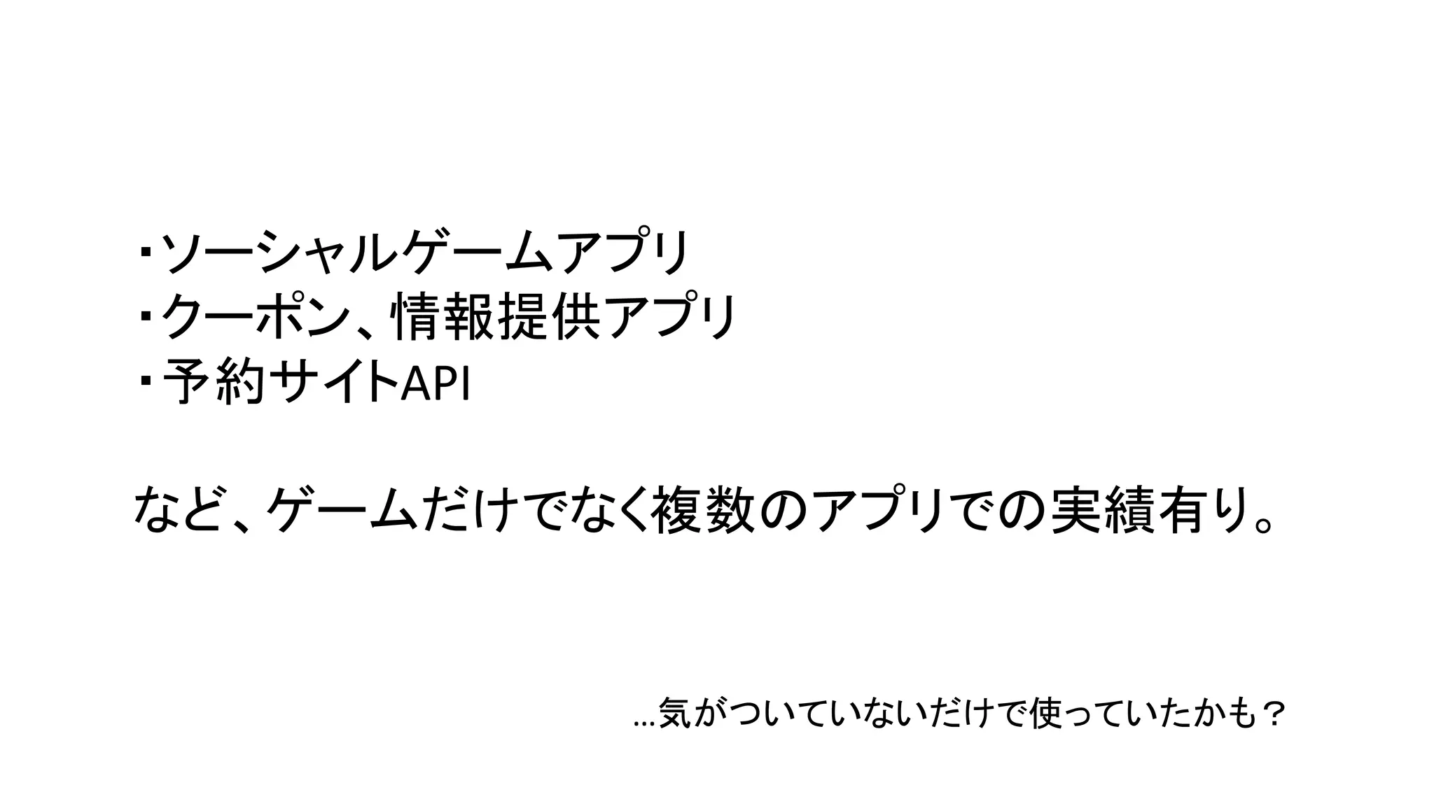 ・ソーシャルゲームアプリ
・クーポン、情報提供アプリ
・予約サイトAPI
など、ゲームだけでなく複数のアプリでの実績有り。
…気がついていないだけで使っていたかも？
 