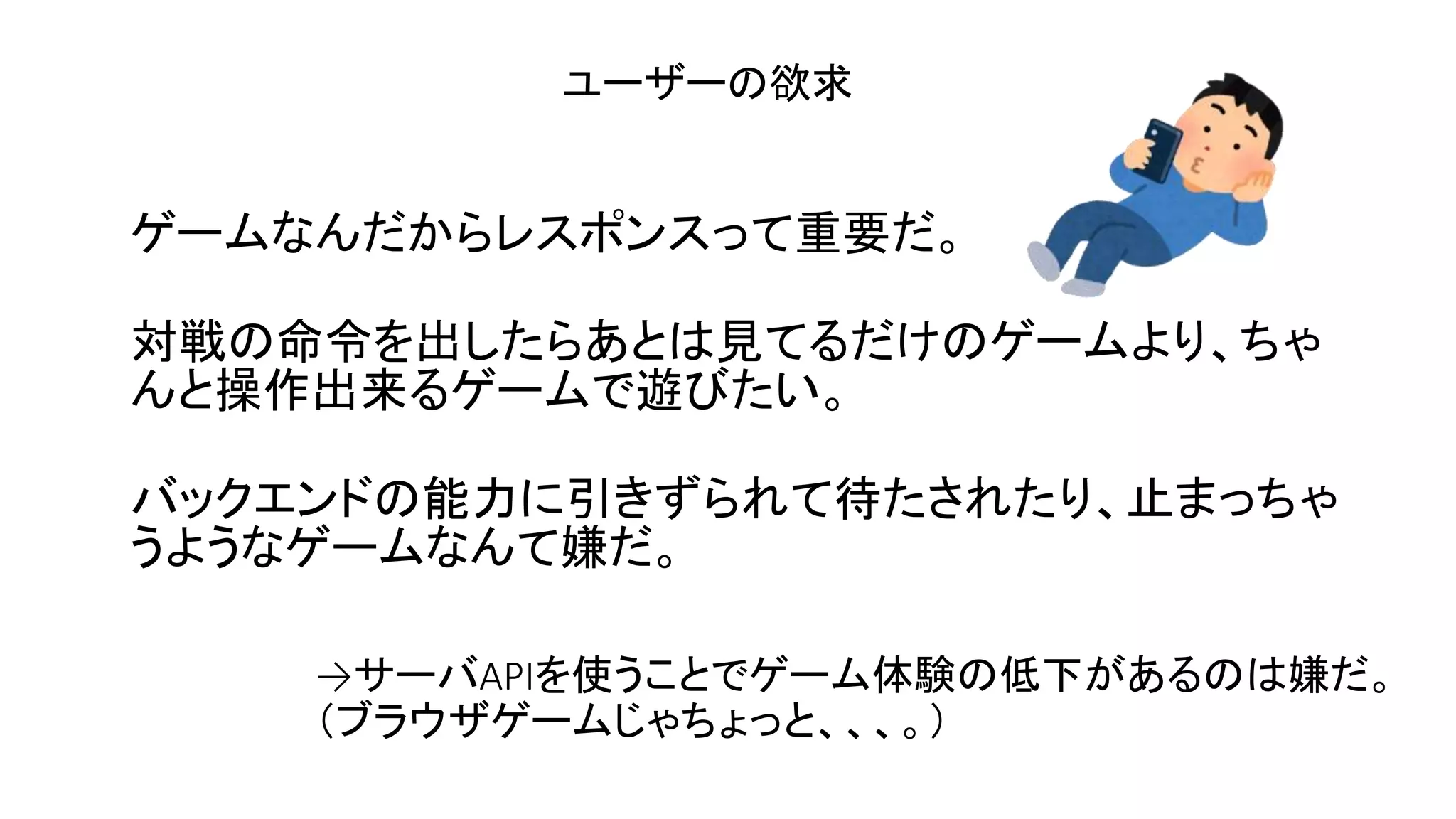 ゲームなんだからレスポンスって重要だ。
対戦の命令を出したらあとは見てるだけのゲームより、ちゃ
んと操作出来るゲームで遊びたい。
バックエンドの能力に引きずられて待たされたり、止まっちゃ
うようなゲームなんて嫌だ。
ユーザーの欲求
→サーバAPIを使うことでゲーム体験の低下があるのは嫌だ。
（ブラウザゲームじゃちょっと、、、。）
 