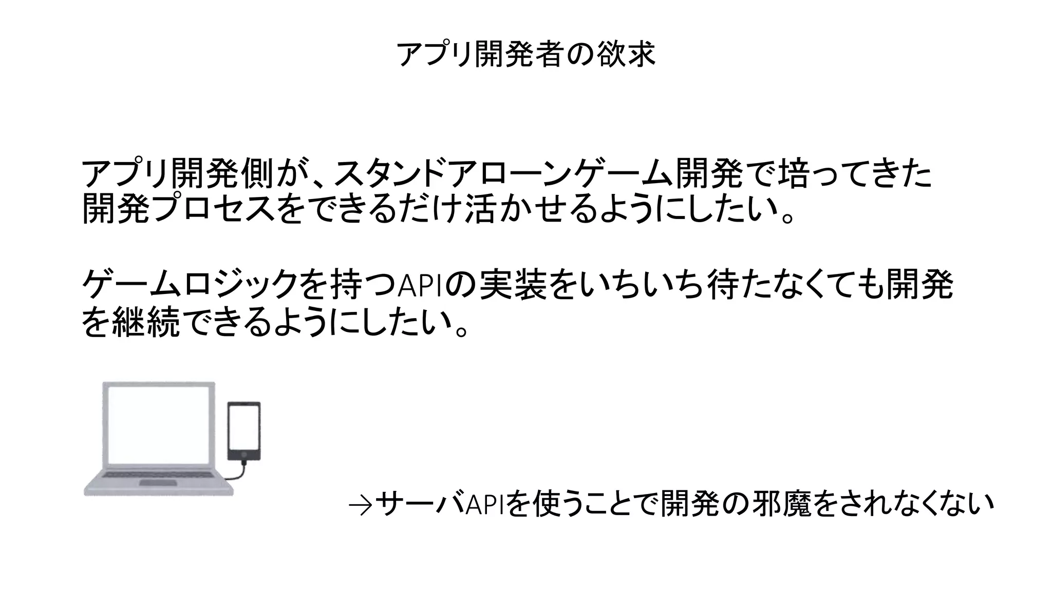 アプリ開発側が、スタンドアローンゲーム開発で培ってきた
開発プロセスをできるだけ活かせるようにしたい。
ゲームロジックを持つAPIの実装をいちいち待たなくても開発
を継続できるようにしたい。
アプリ開発者の欲求
→サーバAPIを使うことで開発の邪魔をされなくない
 