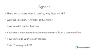 Agenda
• There are so many types of testing, why focus on API?
• Why use Postman, Newman, and Jenkins?
• How to write tests in Postman
• How to use Newman to execute Postman tests from a commandline
• How to include your tests in Jenkins
• Note: Focusing on REST
 