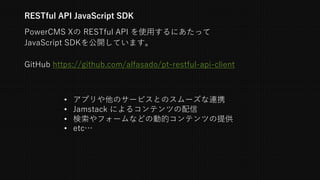 PowerCMS Xの RESTful API を使⽤するにあたって
JavaScript SDKを公開しています。
RESTful API JavaScript SDK
• アプリや他のサービスとのスムーズな連携
• Jamstack によるコンテンツの配信
• 検索やフォームなどの動的コンテンツの提供
• etc…
GitHub https://github.com/alfasado/pt-restful-api-client
 