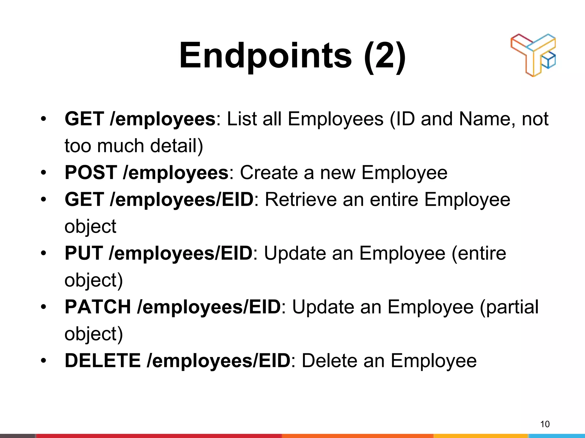 Endpoints (2)
• GET /employees: List all Employees (ID and Name, not
too much detail)
• POST /employees: Create a new Employee
• GET /employees/EID: Retrieve an entire Employee
object
• PUT /employees/EID: Update an Employee (entire
object)
• PATCH /employees/EID: Update an Employee (partial
object)
• DELETE /employees/EID: Delete an Employee
10
 