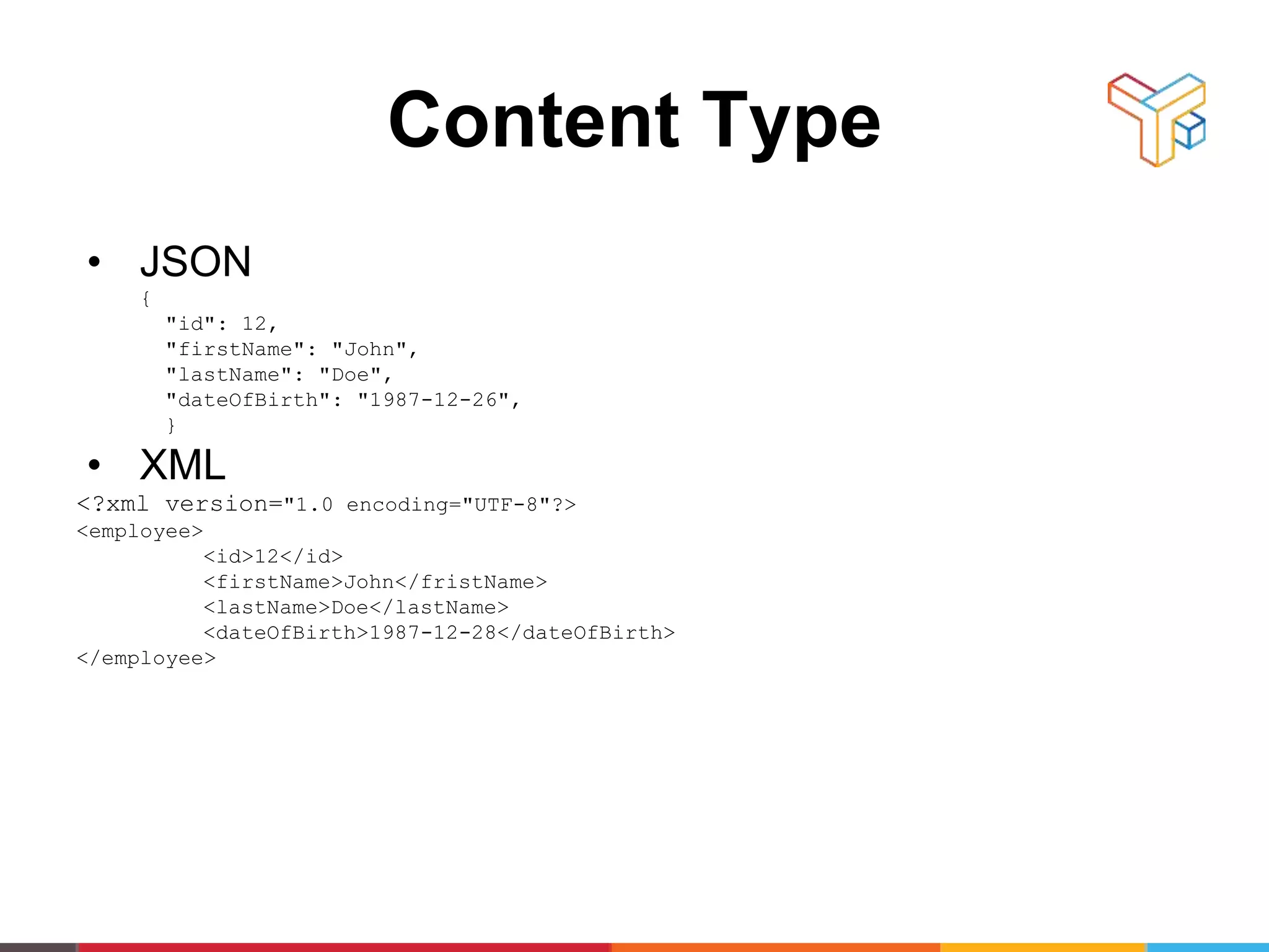 Content Type
• JSON
{
"id": 12,
"firstName": "John",
"lastName": "Doe",
"dateOfBirth": "1987-12-26",
}
• XML
<?xml version="1.0 encoding="UTF-8"?>
<employee>
<id>12</id>
<firstName>John</fristName>
<lastName>Doe</lastName>
<dateOfBirth>1987-12-28</dateOfBirth>
</employee>
 