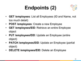 Endpoints (2)
• GET /employees: List all Employees (ID and Name, not
too much detail)
• POST /employees: Create a new Employee
• GET /employees/EID: Retrieve an entire Employee
object
• PUT /employees/EID: Update an Employee (entire
object)
• PATCH /employees/EID: Update an Employee (partial
object)
• DELETE /employees/EID: Delete an Employee
10
 
