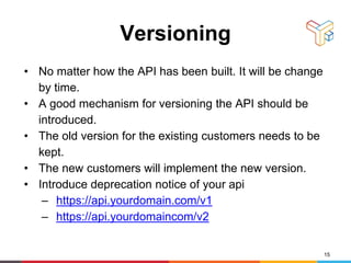 Versioning
• No matter how the API has been built. It will be change
by time.
• A good mechanism for versioning the API should be
introduced.
• The old version for the existing customers needs to be
kept.
• The new customers will implement the new version.
• Introduce deprecation notice of your api
– https://api.yourdomain.com/v1
– https://api.yourdomaincom/v2
15
 