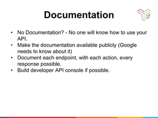 Documentation
• No Documentation? - No one will know how to use your
API.
• Make the documentation available publicly (Google
needs to know about it)
• Document each endpoint, with each action, every
response possible.
• Build developer API console if possible.
 