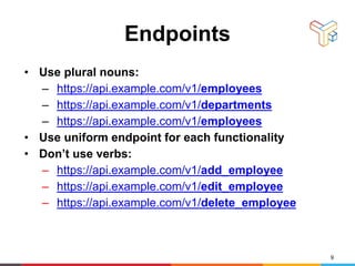Endpoints
• Use plural nouns:
– https://api.example.com/v1/employees
– https://api.example.com/v1/departments
– https://api.example.com/v1/employees
• Use uniform endpoint for each functionality
• Don’t use verbs:
– https://api.example.com/v1/add_employee
– https://api.example.com/v1/edit_employee
– https://api.example.com/v1/delete_employee
9
 