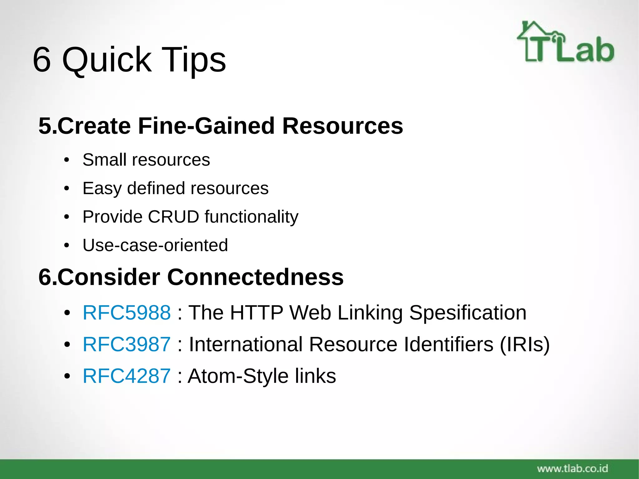 6 Quick Tips
5.Create Fine-Gained Resources
● Small resources
● Easy defined resources
● Provide CRUD functionality
● Use-case-oriented
6.Consider Connectedness
● RFC5988 : The HTTP Web Linking Spesification
● RFC3987 : International Resource Identifiers (IRIs)
● RFC4287 : Atom-Style links
 