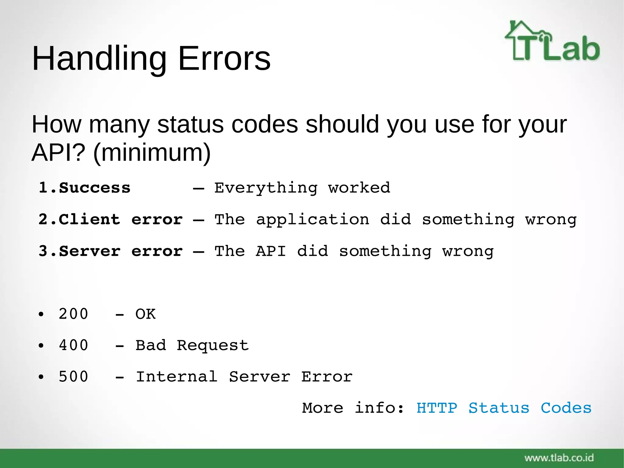 Handling Errors
How many status codes should you use for your
API? (minimum)
1.Success      – Everything worked
2.Client error – The application did something wrong
3.Server error – The API did something wrong
● 200 ­ OK
● 400 ­ Bad Request
● 500 ­ Internal Server Error
More info: HTTP Status Codes
 