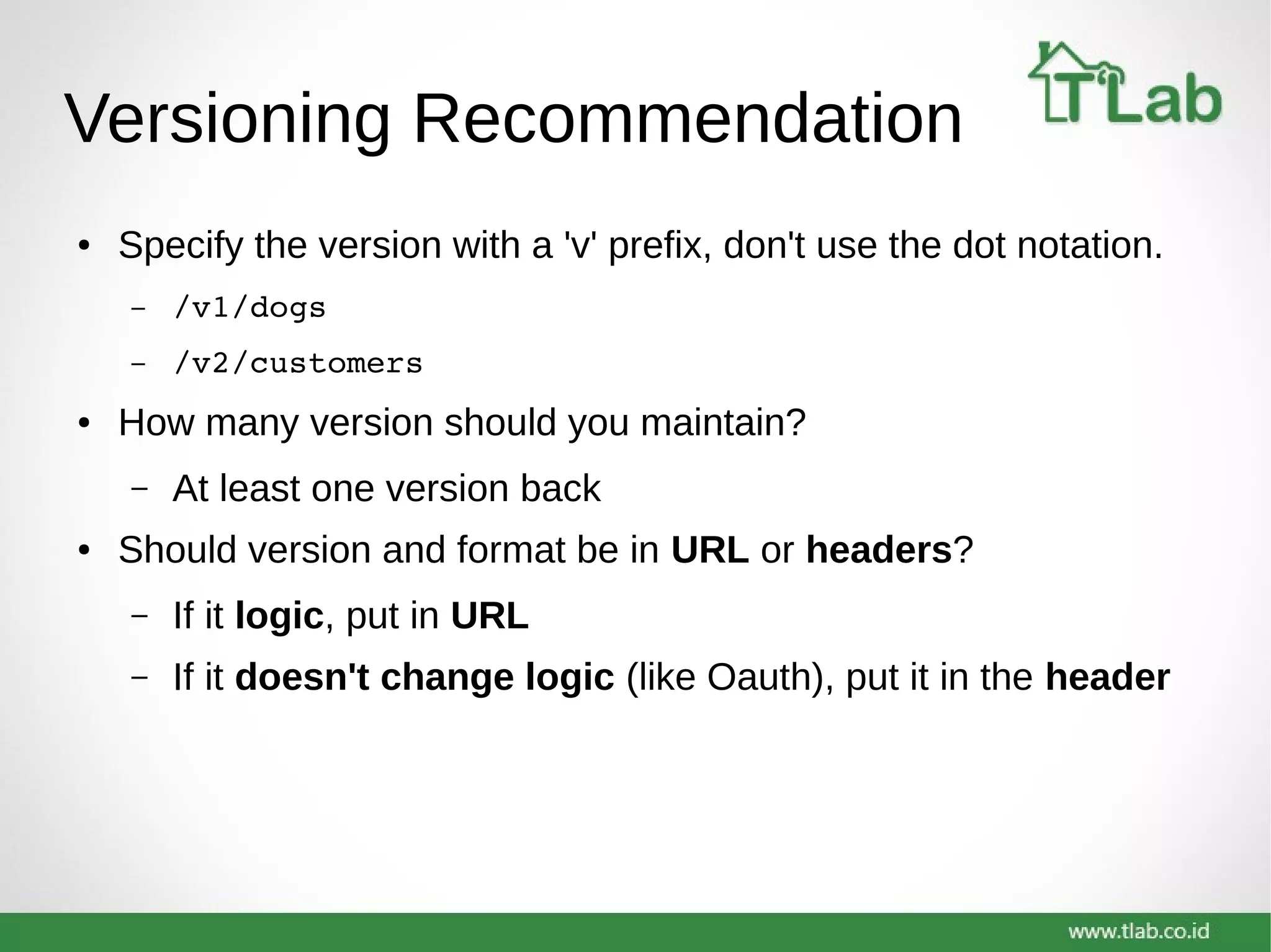 Versioning Recommendation
● Specify the version with a 'v' prefix, don't use the dot notation.
– /v1/dogs
– /v2/customers
● How many version should you maintain?
– At least one version back
● Should version and format be in URL or headers?
– If it logic, put in URL
– If it doesn't change logic (like Oauth), put it in the header
 