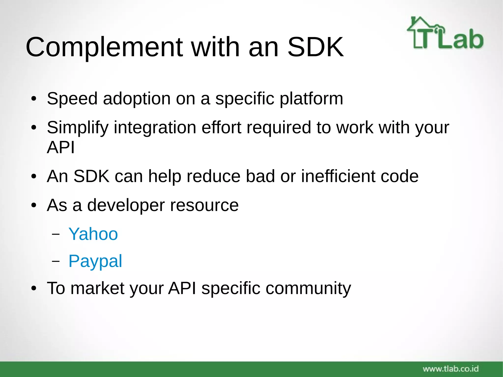 Complement with an SDK
● Speed adoption on a specific platform
● Simplify integration effort required to work with your
API
● An SDK can help reduce bad or inefficient code
● As a developer resource
– Yahoo
– Paypal
● To market your API specific community
 