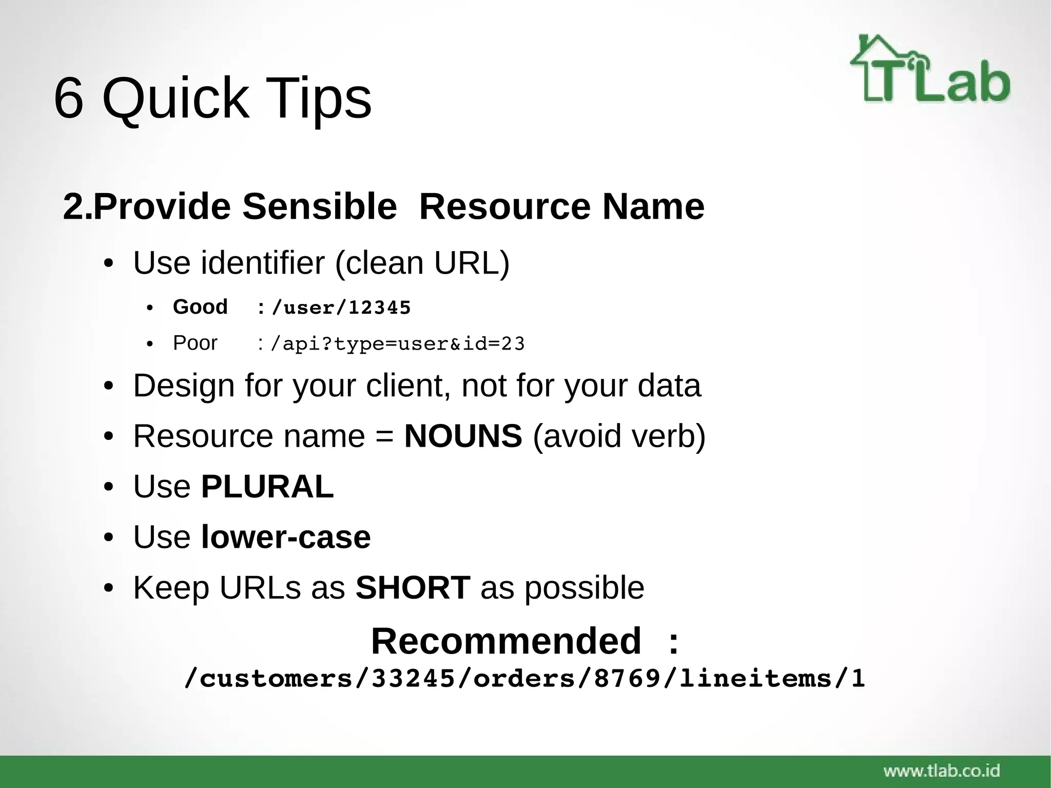 6 Quick Tips
2.Provide Sensible Resource Name
● Use identifier (clean URL)
● Good : /user/12345
● Poor : /api?type=user&id=23
● Design for your client, not for your data
● Resource name = NOUNS (avoid verb)
● Use PLURAL
● Use lower-case
● Keep URLs as SHORT as possible
Recommended :
/customers/33245/orders/8769/lineitems/1
 