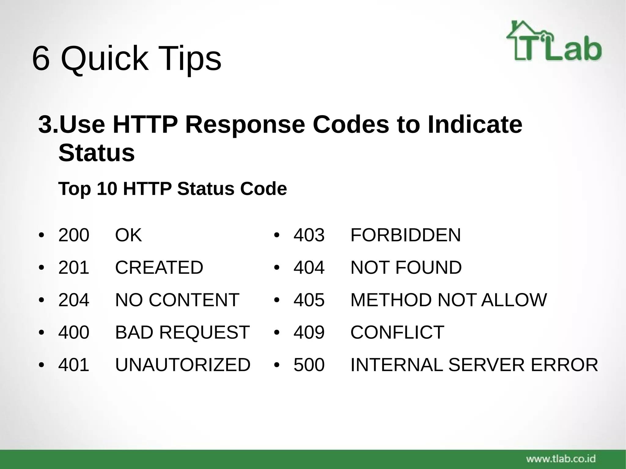 6 Quick Tips
3.Use HTTP Response Codes to Indicate
Status
Top 10 HTTP Status Code
● 403 FORBIDDEN
● 404 NOT FOUND
● 405 METHOD NOT ALLOW
● 409 CONFLICT
● 500 INTERNAL SERVER ERROR
● 200 OK
● 201 CREATED
● 204 NO CONTENT
● 400 BAD REQUEST
● 401 UNAUTORIZED
 