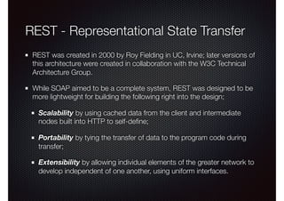 REST - Representational State Transfer
REST was created in 2000 by Roy Fielding in UC, Irvine; later versions of
this architecture were created in collaboration with the W3C Technical
Architecture Group.
While SOAP aimed to be a complete system, REST was designed to be
more lightweight for building the following right into the design;
Scalability by using cached data from the client and intermediate
nodes built into HTTP to self-deﬁne;
Portability by tying the transfer of data to the program code during
transfer;
Extensibility by allowing individual elements of the greater network to
develop independent of one another, using uniform interfaces.
 