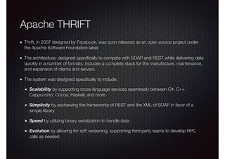 Apache THRIFT
Thrift, in 2007 designed by Facebook, was soon released as an open source project under
the Apache Software Foundation label.
The architecture, designed speciﬁcally to compete with SOAP and REST while delivering data
quickly in a number of formats, includes a complete stack for the manufacture, maintenance,
and expansion of clients and servers.
The system was designed speciﬁcally to include:
Scalability by supporting cross-language services seamlessly between C#, C++,
Cappuccino, Cocoa, Haskell, and more
Simplicity by eschewing the frameworks of REST and the XML of SOAP in favor of a
simple library
Speed by utilizing binary serialization to handle data
Evolution by allowing for soft versioning, supporting third party teams to develop RPC
calls as needed
 