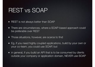 REST vs SOAP
REST is not always better than SOAP
There are circumstances, where a SOAP-based approach could
be preferable over REST
Those situations, however, are scarce to ﬁnd
Eg, if you need highly coupled applications, build by your own or
your co-team, you could use SOAP, but
in general, if you build an API that is to be consumed by clients
outside your company or application domain, NEVER use SOAP
 