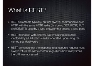 What is REST?
RESTful systems typically, but not always, communicate over
HTTP with the same HTTP verbs (this being GET, POST, PUT
and DELETE) used by a web browser that access a web page
REST interfaces with external systems using resources
identiﬁed by a URI which can be operated upon using the
named standard verbs
REST demands that the response to a resource-request must
always return the same content regardless how many times
the URI was accessed
 