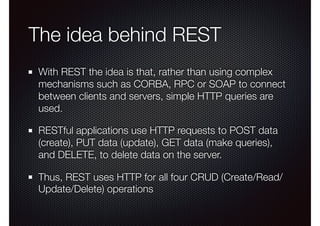 The idea behind REST
With REST the idea is that, rather than using complex
mechanisms such as CORBA, RPC or SOAP to connect
between clients and servers, simple HTTP queries are
used. 
RESTful applications use HTTP requests to POST data
(create), PUT data (update), GET data (make queries),
and DELETE, to delete data on the server.
Thus, REST uses HTTP for all four CRUD (Create/Read/
Update/Delete) operations
 
