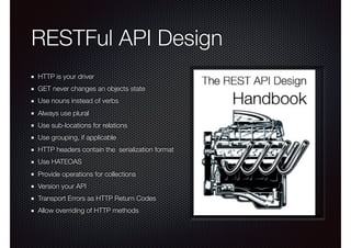 RESTFul API Design
HTTP is your driver
GET never changes an objects state
Use nouns instead of verbs
Always use plural
Use sub-locations for relations
Use grouping, if applicable
HTTP headers contain the serialization format
Use HATEOAS
Provide operations for collections
Version your API
Transport Errors as HTTP Return Codes
Allow overriding of HTTP methods
 