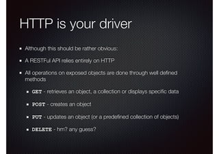 HTTP is your driver
Although this should be rather obvious:
A RESTFul API relies entirely on HTTP
All operations on exposed objects are done through well deﬁned
methods
GET - retrieves an object, a collection or displays speciﬁc data
POST - creates an object
PUT - updates an object (or a predeﬁned collection of objects)
DELETE - hm? any guess?
 