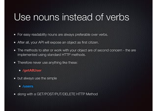Use nouns instead of verbs
For easy readability nouns are always preferable over verbs.
After all, your API will expose an object as ﬁrst citizen.
The methods to alter or work with your object are of second concern - the are
implemented using standard HTTP methods.
Therefore never use anything like these:
/getAllUser
but always use the simple
/users
along with a GET/POST/PUT/DELETE HTTP Method
 