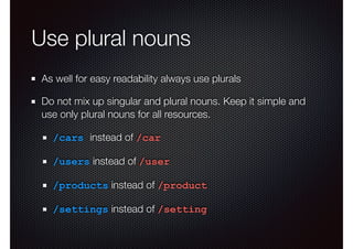 Use plural nouns
As well for easy readability always use plurals
Do not mix up singular and plural nouns. Keep it simple and
use only plural nouns for all resources.
/cars instead of /car
/users instead of /user
/products instead of /product
/settings instead of /setting
 